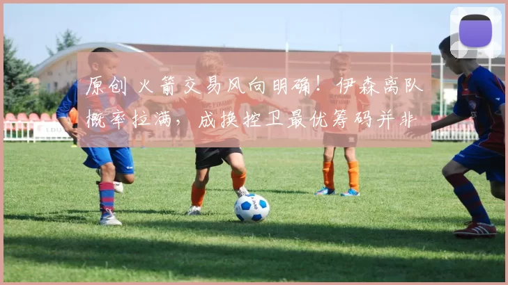 原创 火箭交易风向明确！伊森离队概率拉满，成换控卫最优筹码并非空穴来风