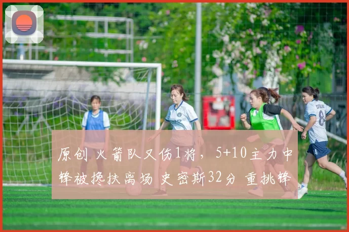 原创 火箭队又伤1将，5+10主力中锋被搀扶离场 史密斯32分 重挑锋线大梁