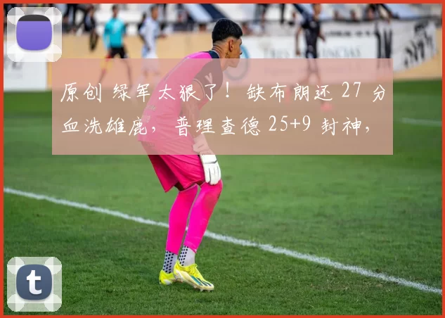 原创 绿军太狠了！缺布朗还 27 分血洗雄鹿，普理查德 25+9 封神，字母19+11复出白忙活