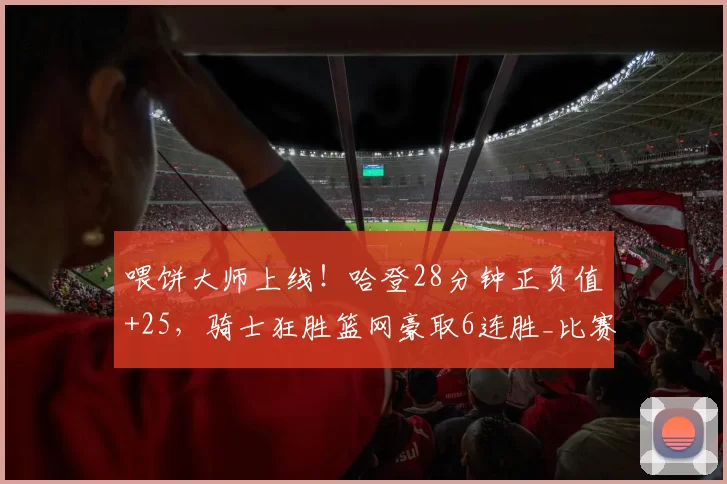 喂饼大师上线！哈登28分钟正负值+25，骑士狂胜篮网豪取6连胜_比赛_助攻_进攻