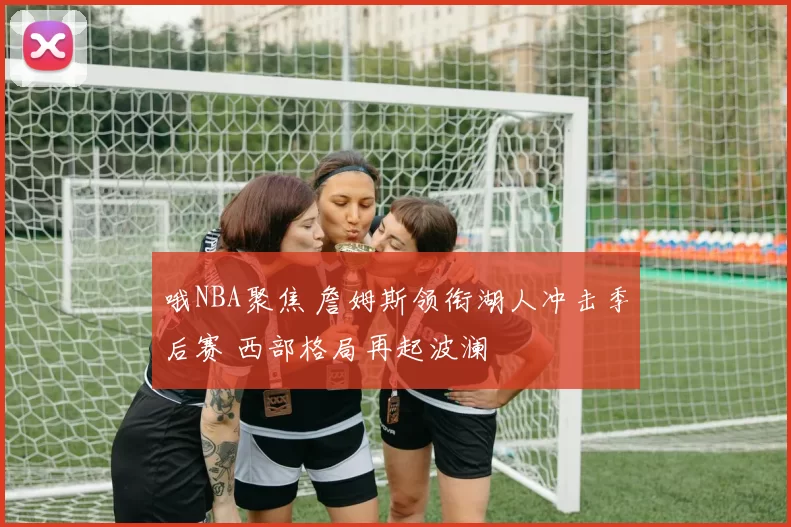 哦NBA聚焦 詹姆斯领衔湖人冲击季后赛 西部格局再起波澜