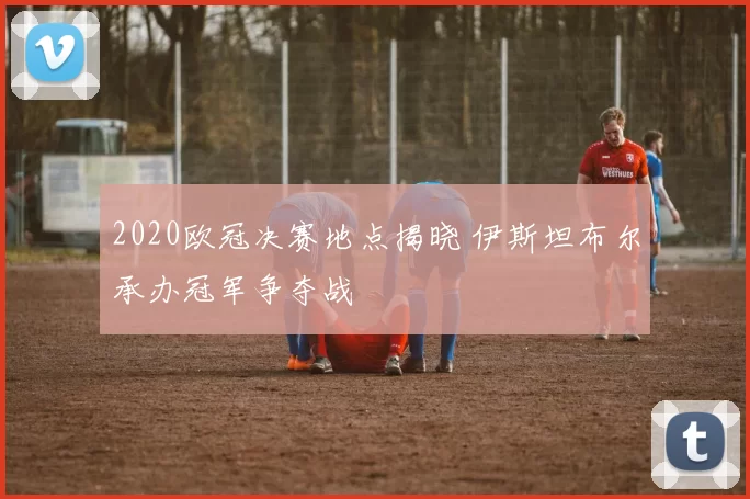 2020欧冠决赛地点揭晓 伊斯坦布尔承办冠军争夺战