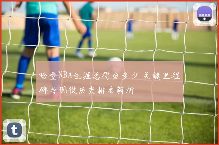 哈登NBA生涯总得分多少 关键里程碑与现役历史排名解析