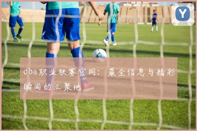 cba职业联赛官网：最全信息与精彩瞬间的汇聚地