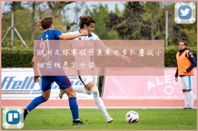 欧洲足球赛程密集展开多队鏖战小组出线悬念升温