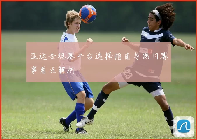 亚运会观赛平台选择指南与热门赛事看点解析