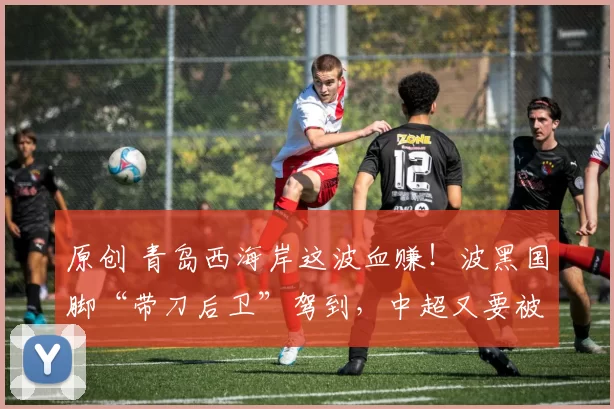 原创 青岛西海岸这波血赚！波黑国脚“带刀后卫”驾到，中超又要被他的远射轰塌？