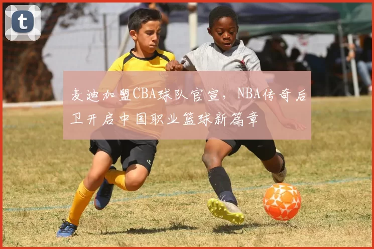 麦迪加盟CBA球队官宣，NBA传奇后卫开启中国职业篮球新篇章