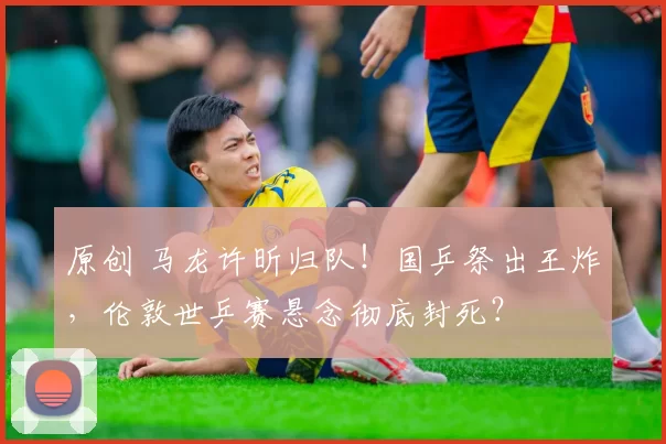 原创 马龙许昕归队！国乒祭出王炸，伦敦世乒赛悬念彻底封死？