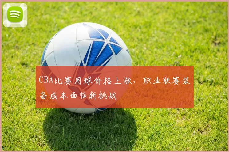 CBA比赛用球价格上涨，职业联赛装备成本面临新挑战