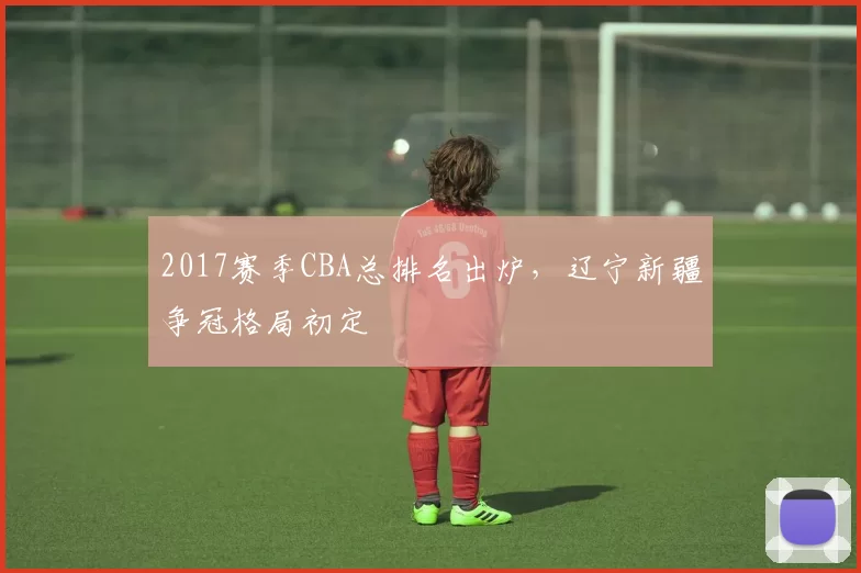 2017赛季CBA总排名出炉，辽宁新疆争冠格局初定