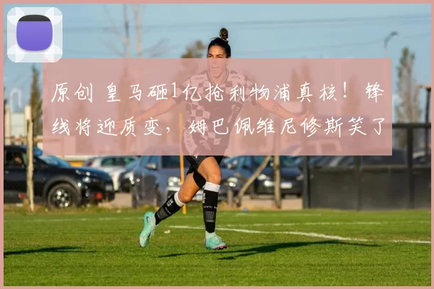 原创 皇马砸1亿抢利物浦真核！锋线将迎质变，姆巴佩维尼修斯笑了！