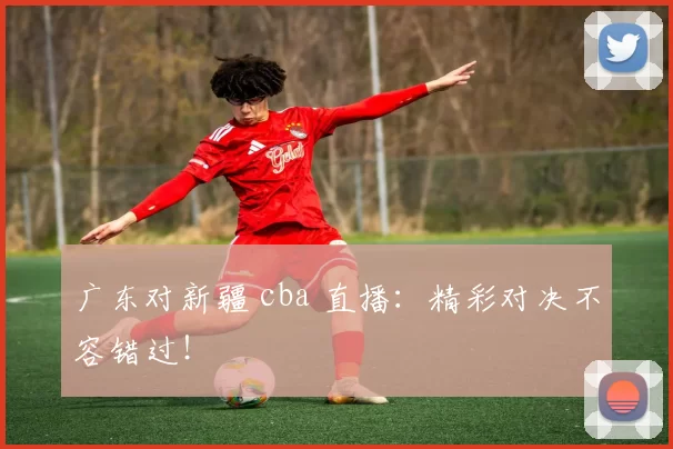 广东对新疆 cba 直播：精彩对决不容错过！