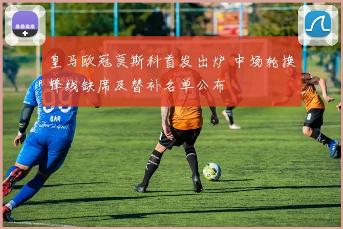 皇马欧冠莫斯科首发出炉 中场轮换锋线缺席及替补名单公布