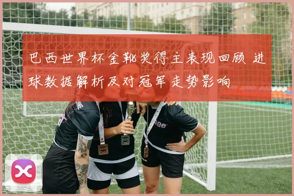巴西世界杯金靴奖得主表现回顾 进球数据解析及对冠军走势影响