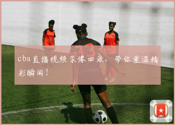 cba直播视频录像回放，带你重温精彩瞬间！