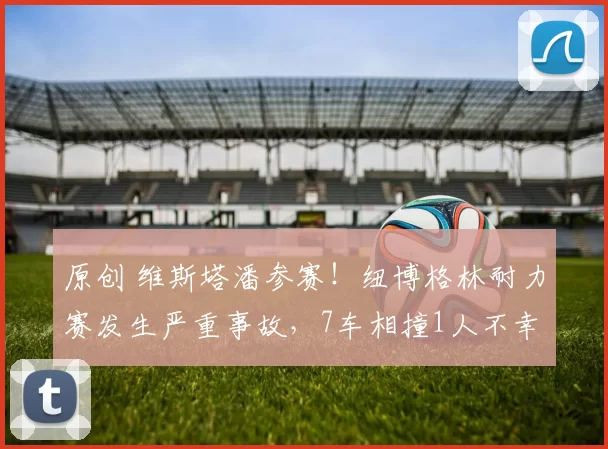 原创 维斯塔潘参赛！纽博格林耐力赛发生严重事故，7车相撞1人不幸去世