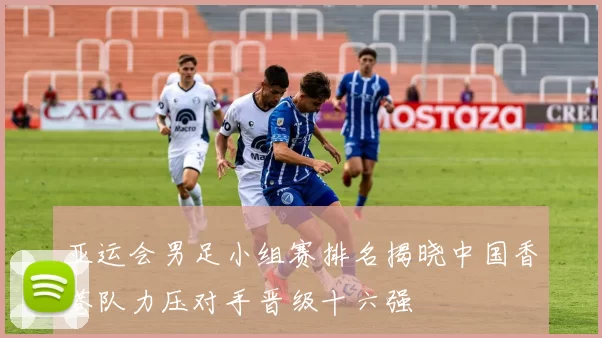 亚运会男足小组赛排名揭晓中国香港队力压对手晋级十六强