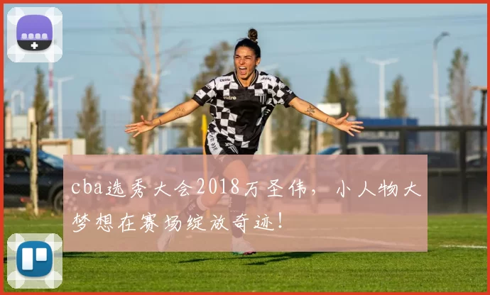 cba选秀大会2018万圣伟,小人物大梦想在赛场绽放奇迹!