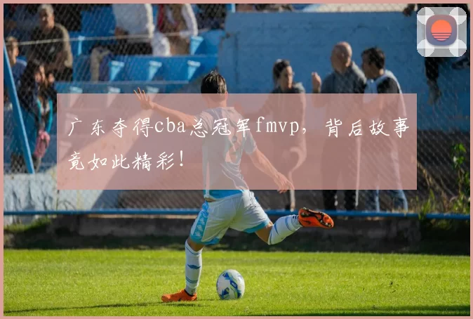 广东夺得cba总冠军fmvp，背后故事竟如此精彩！
