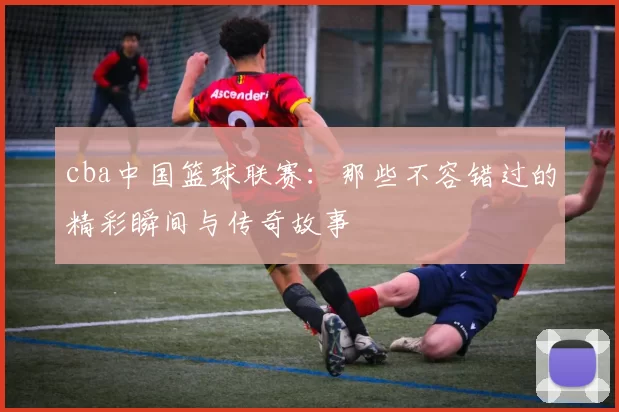 cba中国篮球联赛：那些不容错过的精彩瞬间与传奇故事