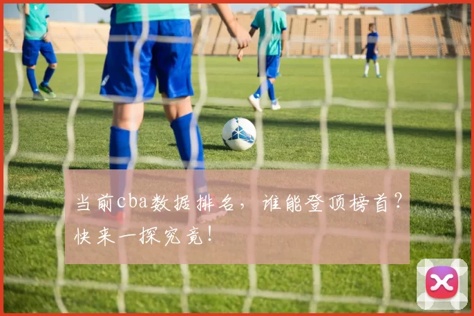 当前cba数据排名，谁能登顶榜首？快来一探究竟！