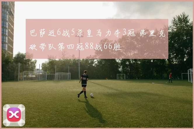巴萨近6战5杀皇马力夺3冠 弗里克砍带队第四冠88战66胜