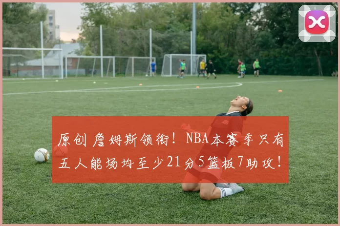 原创 詹姆斯领衔！NBA本赛季只有五人能场均至少21分5篮板7助攻！