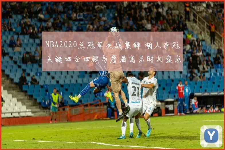 NBA2020总冠军决战集锦 湖人夺冠关键回合回顾与詹眉高光时刻盘点