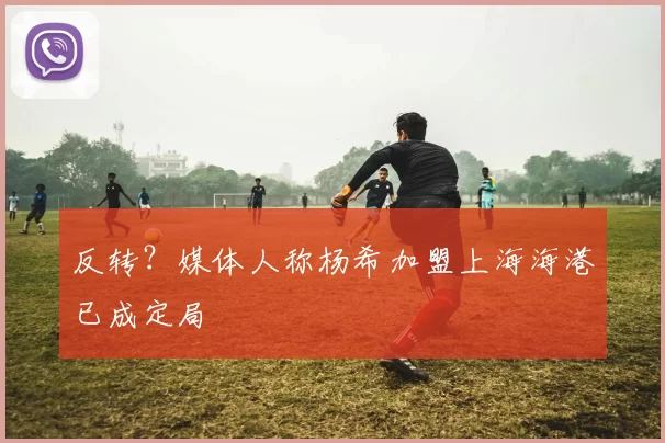 反转？媒体人称杨希加盟上海海港已成定局