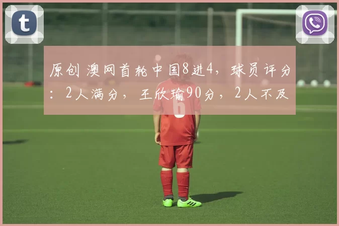 原创 澳网首轮中国8进4，球员评分：2人满分，王欣瑜90分，2人不及格！