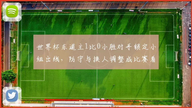 世界杯东道主1比0小胜对手锁定小组出线，防守与换人调整成比赛看点