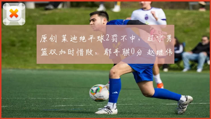 原创 莱迪绝平球2罚不中，辽宁男篮双加时惜败，鄢手骐0分 赵继伟手软了