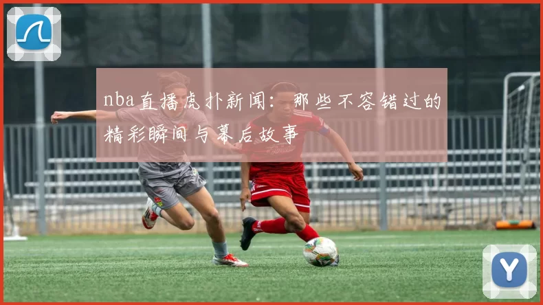 nba直播虎扑新闻：那些不容错过的精彩瞬间与幕后故事