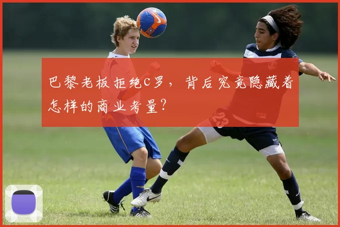 巴黎老板拒绝c罗，背后究竟隐藏着怎样的商业考量？