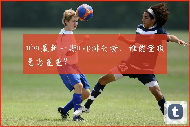 nba最新一期mvp排行榜，谁能登顶悬念重重？