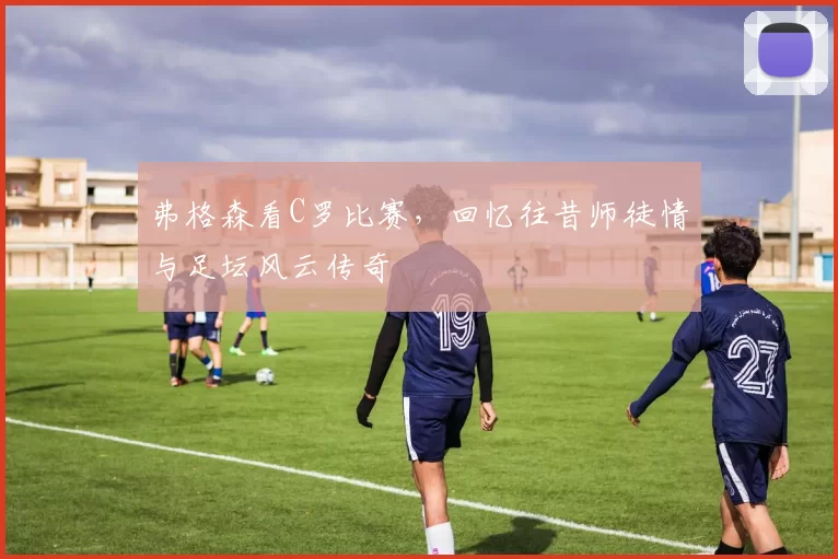 弗格森看C罗比赛，回忆往昔师徒情与足坛风云传奇