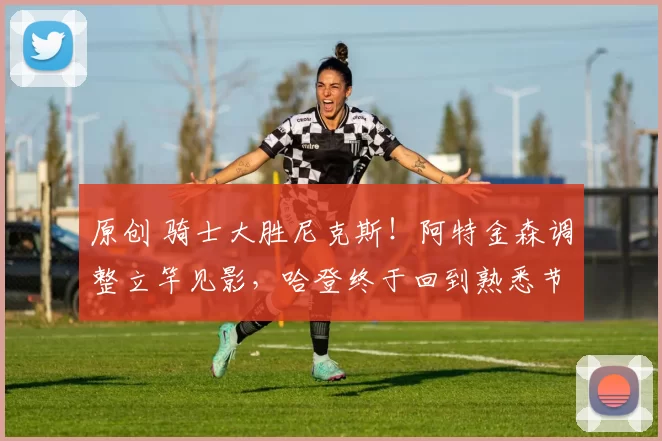 原创 骑士大胜尼克斯！阿特金森调整立竿见影，哈登终于回到熟悉节奏