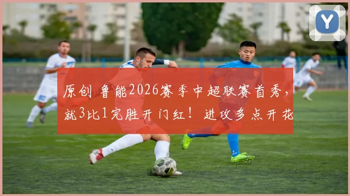 原创 鲁能2026赛季中超联赛首秀，就3比1完胜开门红！进攻多点开花