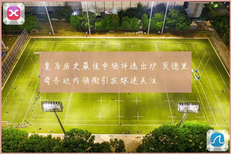 皇马历史最佳中场评选出炉 莫德里奇齐达内领衔引发球迷关注
