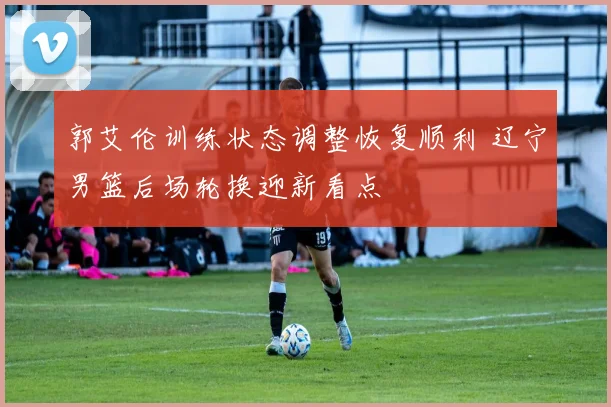 郭艾伦训练状态调整恢复顺利 辽宁男篮后场轮换迎新看点
