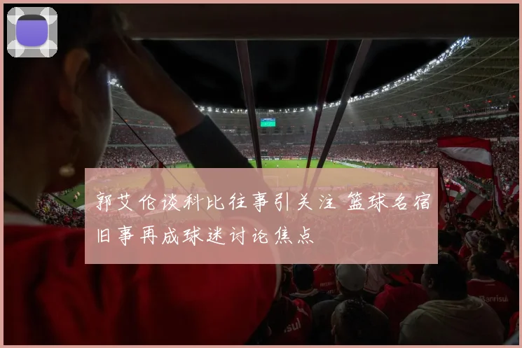 郭艾伦谈科比往事引关注 篮球名宿旧事再成球迷讨论焦点