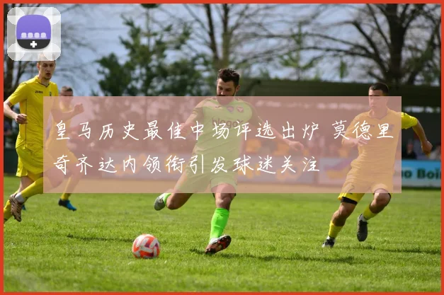 皇马历史最佳中场评选出炉 莫德里奇齐达内领衔引发球迷关注